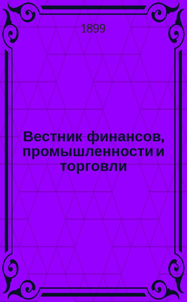 Вестник финансов, промышленности и торговли : Указатель правительств. распоряжений по М-ву фин. и по М-ву торг. и пром. 1899, №18