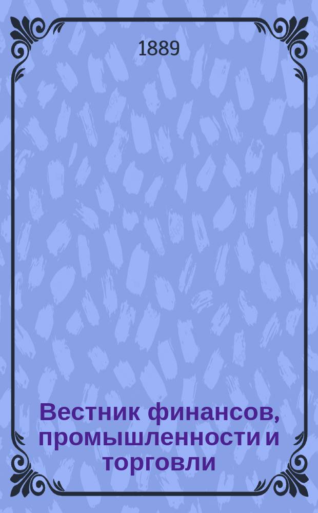 Вестник финансов, промышленности и торговли : Указатель правительств. распоряжений по М-ву фин. и по М-ву торг. и пром. 1889, Т.1, №13