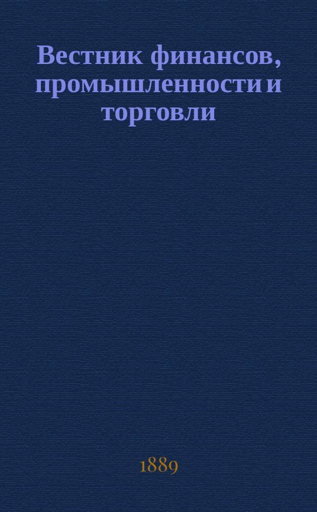 Вестник финансов, промышленности и торговли : Указатель правительств. распоряжений по М-ву фин. и по М-ву торг. и пром. 1889, Т.1, указатель