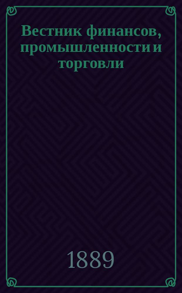 Вестник финансов, промышленности и торговли : Указатель правительств. распоряжений по М-ву фин. и по М-ву торг. и пром. 1889, Т.2, №18