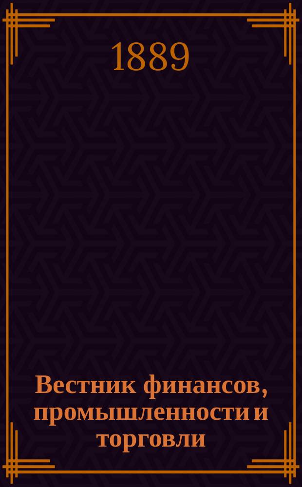 Вестник финансов, промышленности и торговли : Указатель правительств. распоряжений по М-ву фин. и по М-ву торг. и пром. 1889, Т.2, №19