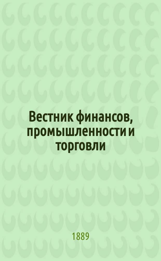 Вестник финансов, промышленности и торговли : Указатель правительств. распоряжений по М-ву фин. и по М-ву торг. и пром. 1889, Т.3, №32