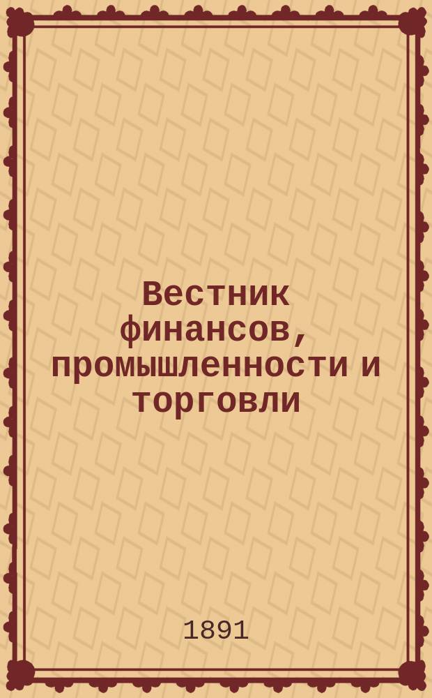 Вестник финансов, промышленности и торговли : Указатель правительств. распоряжений по М-ву фин. и по М-ву торг. и пром. 1891, Т.1, №12