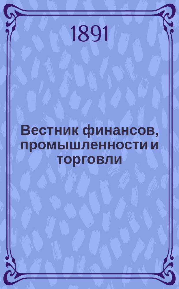 Вестник финансов, промышленности и торговли : Указатель правительств. распоряжений по М-ву фин. и по М-ву торг. и пром. 1891, Т.3, №31