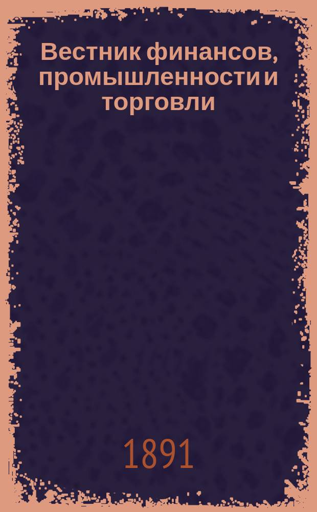 Вестник финансов, промышленности и торговли : Указатель правительств. распоряжений по М-ву фин. и по М-ву торг. и пром. 1891, Т.4, №40