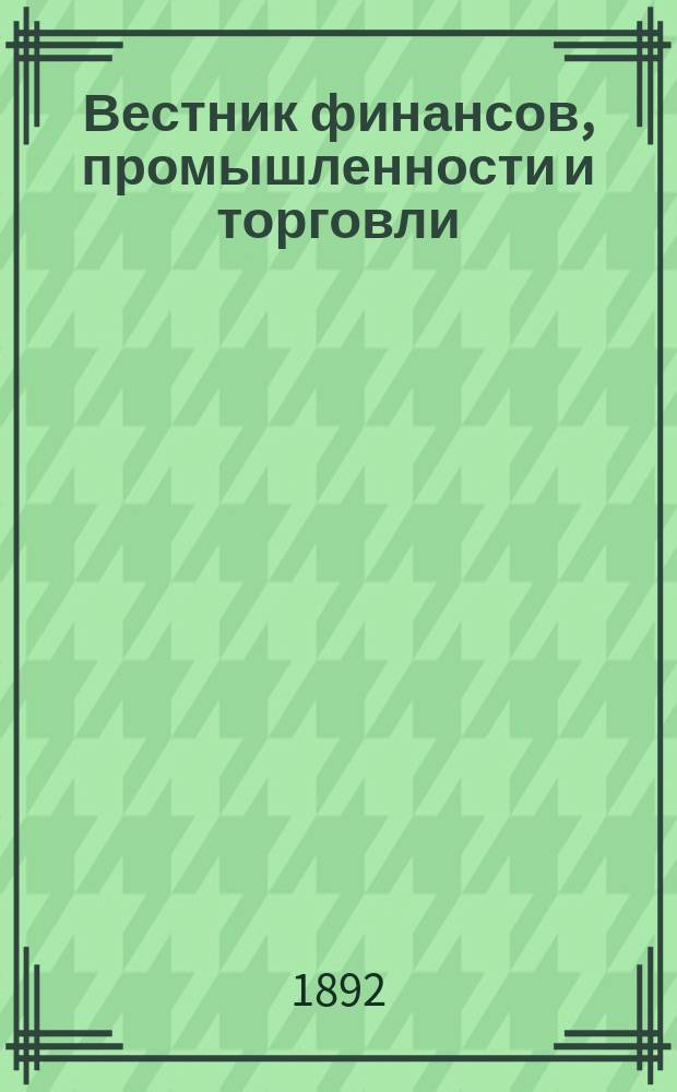 Вестник финансов, промышленности и торговли : Указатель правительств. распоряжений по М-ву фин. и по М-ву торг. и пром. 1892, Т.1, №4