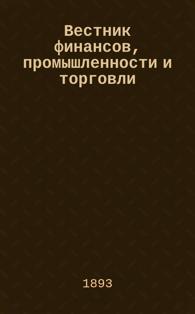 Вестник финансов, промышленности и торговли : Указатель правительств. распоряжений по М-ву фин. и по М-ву торг. и пром. 1893, Т.1, №3