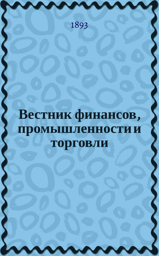 Вестник финансов, промышленности и торговли : Указатель правительств. распоряжений по М-ву фин. и по М-ву торг. и пром. 1893, Т.3, №31