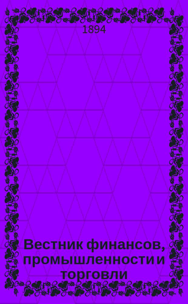 Вестник финансов, промышленности и торговли : Указатель правительств. распоряжений по М-ву фин. и по М-ву торг. и пром. 1894, Т.1, №2