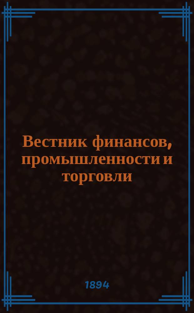 Вестник финансов, промышленности и торговли : Указатель правительств. распоряжений по М-ву фин. и по М-ву торг. и пром. 1894, Т.2, №17