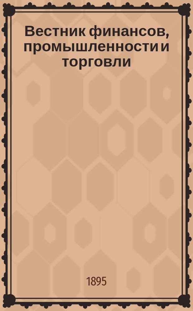 Вестник финансов, промышленности и торговли : Указатель правительств. распоряжений по М-ву фин. и по М-ву торг. и пром. 1895, Т.1, №1