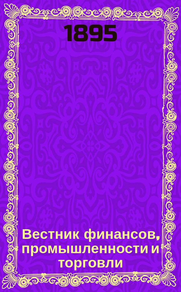 Вестник финансов, промышленности и торговли : Указатель правительств. распоряжений по М-ву фин. и по М-ву торг. и пром. 1895, Т.1, №4