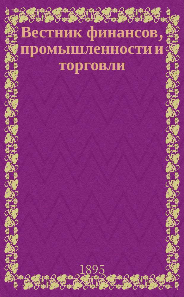 Вестник финансов, промышленности и торговли : Указатель правительств. распоряжений по М-ву фин. и по М-ву торг. и пром. 1895, Т.1, №6