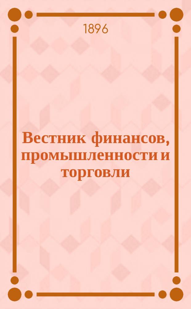 Вестник финансов, промышленности и торговли : Указатель правительств. распоряжений по М-ву фин. и по М-ву торг. и пром. 1896, Т.1, №9