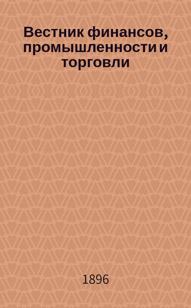 Вестник финансов, промышленности и торговли : Указатель правительств. распоряжений по М-ву фин. и по М-ву торг. и пром. 1896, Т.3, №31