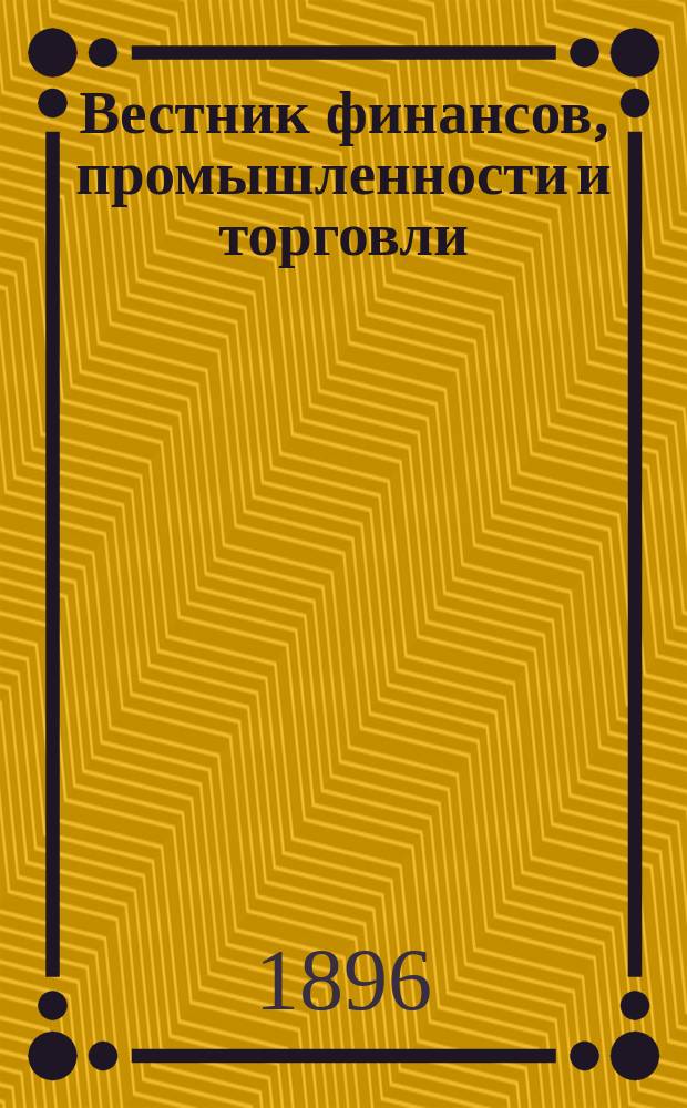 Вестник финансов, промышленности и торговли : Указатель правительств. распоряжений по М-ву фин. и по М-ву торг. и пром. 1896, Т.4, №40
