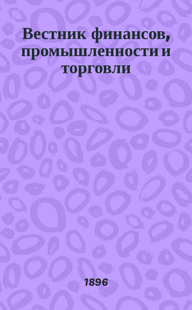 Вестник финансов, промышленности и торговли : Указатель правительств. распоряжений по М-ву фин. и по М-ву торг. и пром. 1896, Т.4, №49