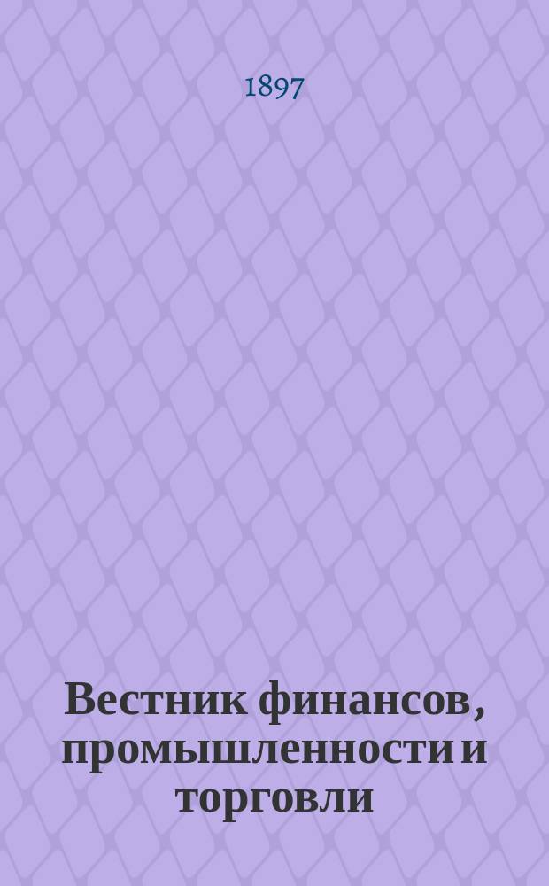 Вестник финансов, промышленности и торговли : Указатель правительств. распоряжений по М-ву фин. и по М-ву торг. и пром. 1897, Т.2, №18