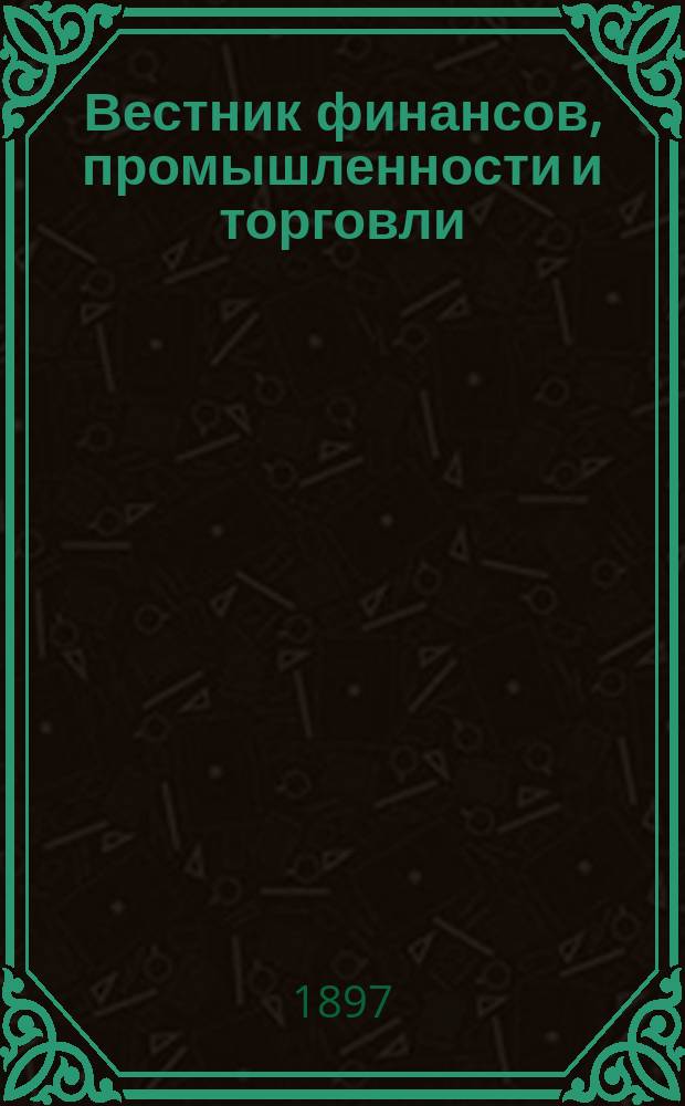 Вестник финансов, промышленности и торговли : Указатель правительств. распоряжений по М-ву фин. и по М-ву торг. и пром. 1897, Т.4, №40