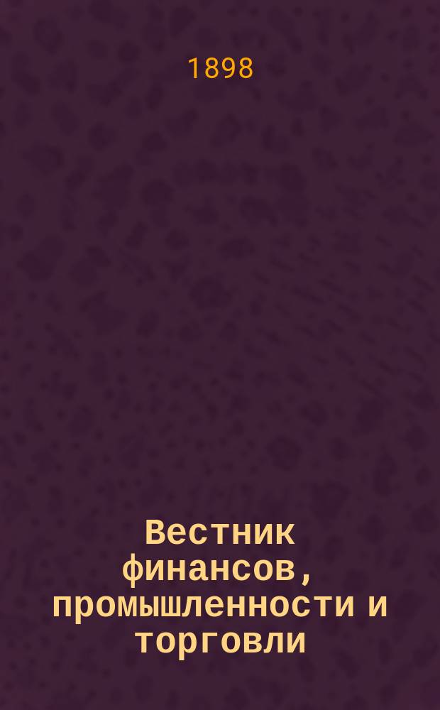 Вестник финансов, промышленности и торговли : Указатель правительств. распоряжений по М-ву фин. и по М-ву торг. и пром. 1898, Т.1, №4