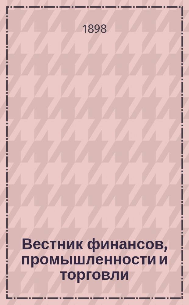 Вестник финансов, промышленности и торговли : Указатель правительств. распоряжений по М-ву фин. и по М-ву торг. и пром. 1898, Т.1, №12
