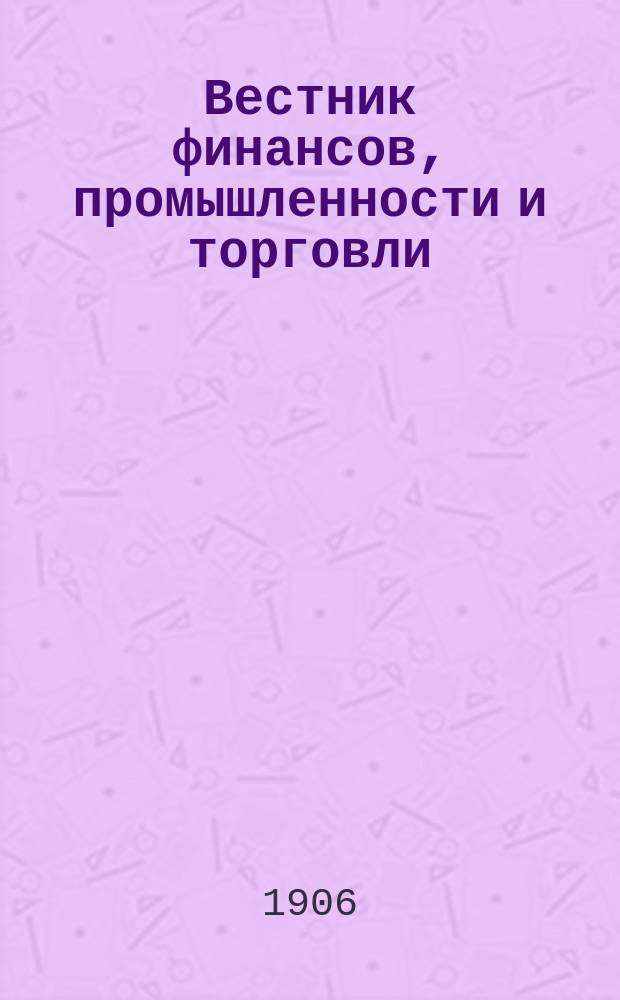 Вестник финансов, промышленности и торговли : Указатель правительств. распоряжений по М-ву фин. и по М-ву торг. и пром. 1906, Т.4, указатель