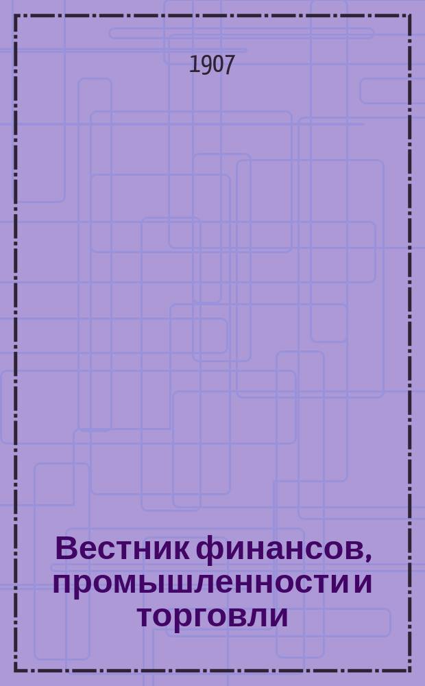 Вестник финансов, промышленности и торговли : Указатель правительств. распоряжений по М-ву фин. и по М-ву торг. и пром. 1907, Т.1, №1