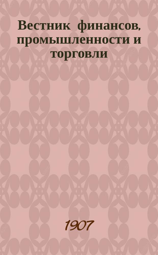 Вестник финансов, промышленности и торговли : Указатель правительств. распоряжений по М-ву фин. и по М-ву торг. и пром. 1907, Т.1, №11