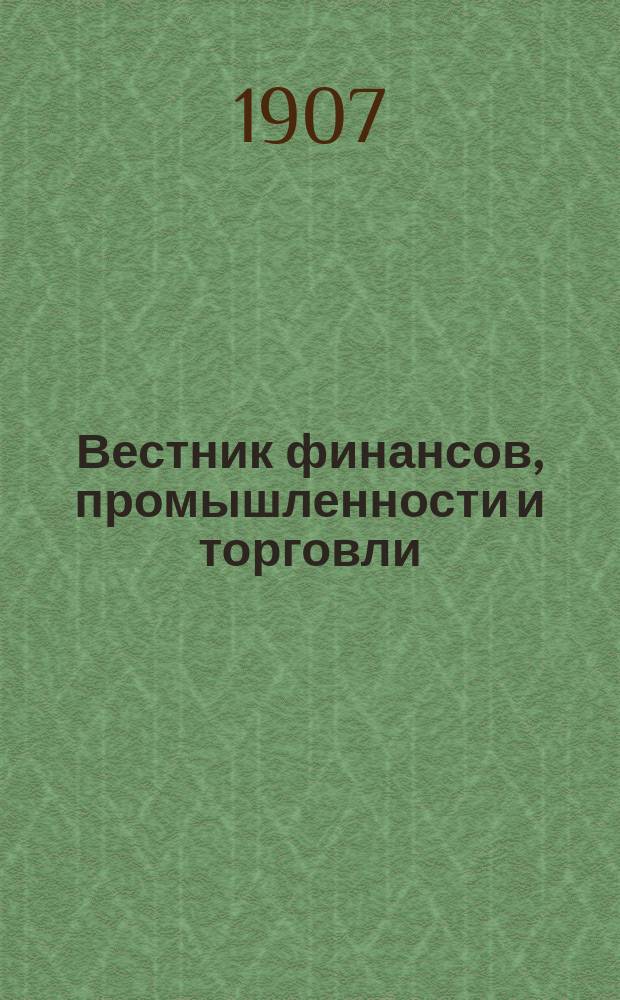 Вестник финансов, промышленности и торговли : Указатель правительств. распоряжений по М-ву фин. и по М-ву торг. и пром. 1907, Т.2, №17