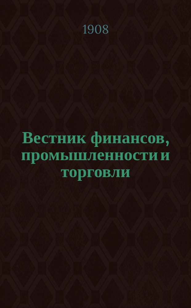 Вестник финансов, промышленности и торговли : Указатель правительств. распоряжений по М-ву фин. и по М-ву торг. и пром. 1908, Т.2, №17