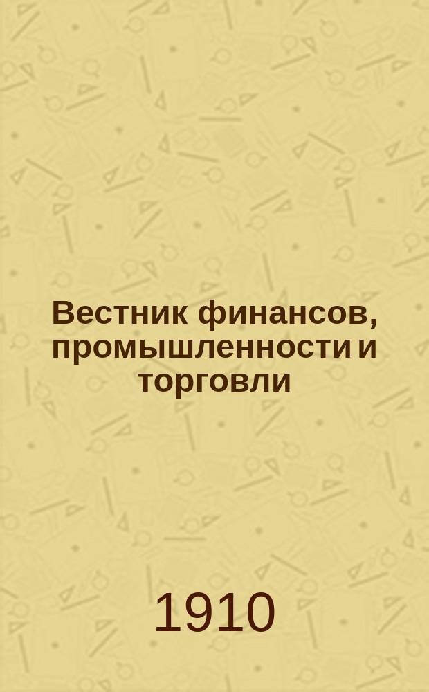 Вестник финансов, промышленности и торговли : Указатель правительств. распоряжений по М-ву фин. и по М-ву торг. и пром. 1910, Т.2, №23