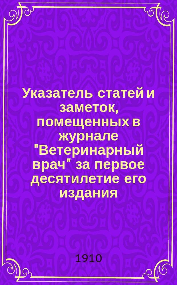 Указатель статей и заметок, помещенных в журнале "Ветеринарный врач" за первое десятилетие его издания. 1906-1910