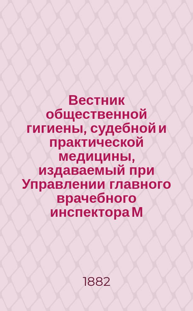 Вестник общественной гигиены, судебной и практической медицины, издаваемый при Управлении главного врачебного инспектора М.В.Д. [Г.18] 1882, Т.4