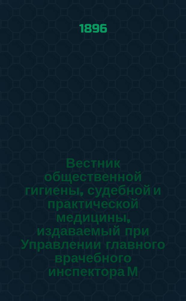 Вестник общественной гигиены, судебной и практической медицины, издаваемый при Управлении главного врачебного инспектора М.В.Д. [Г.32] 1896, Т.30, Кн.1