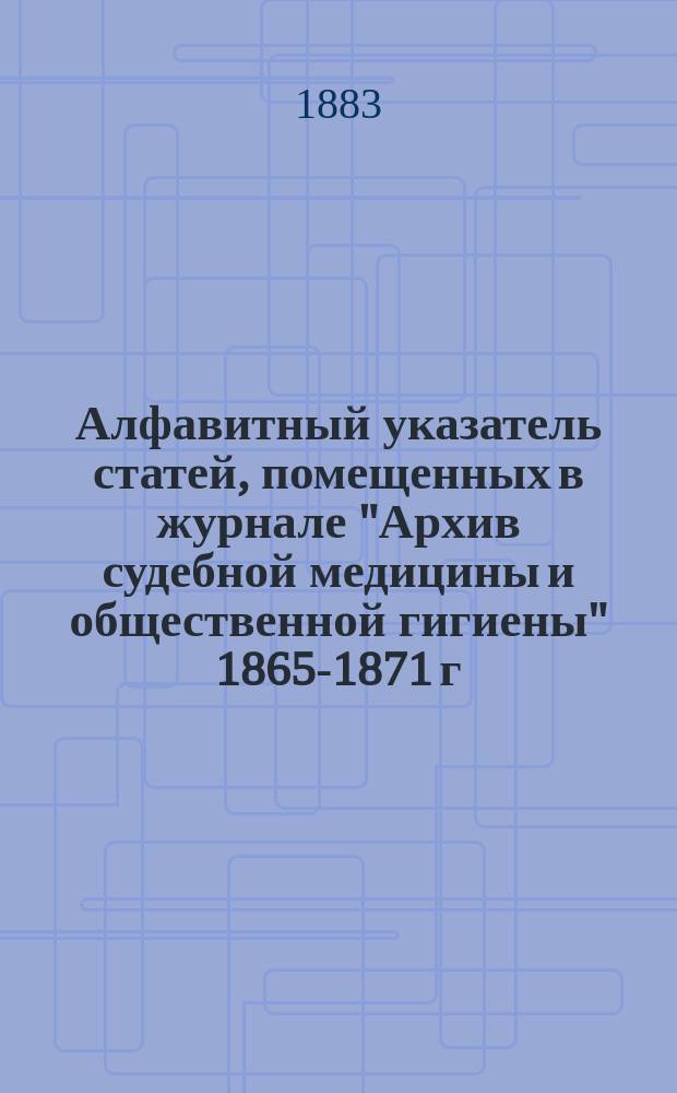 Алфавитный указатель статей, помещенных в журнале "Архив судебной медицины и общественной гигиены" 1865-1871 г.г. и имен их авторов
