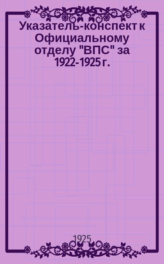 Указатель-конспект к Официальному отделу "ВПС" [за 1922-1925 г.]