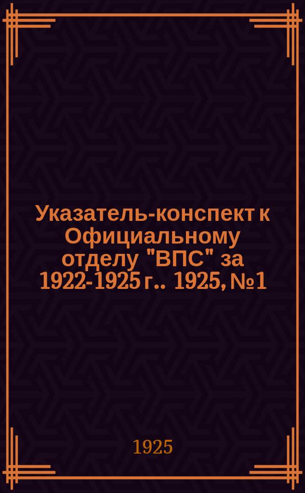 Указатель-конспект к Официальному отделу "ВПС" [за 1922-1925 г.]. 1925, №1