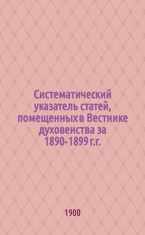 Систематический указатель статей, помещенных в Вестнике духовенства за 1890-1899 г.г. (десять лет)
