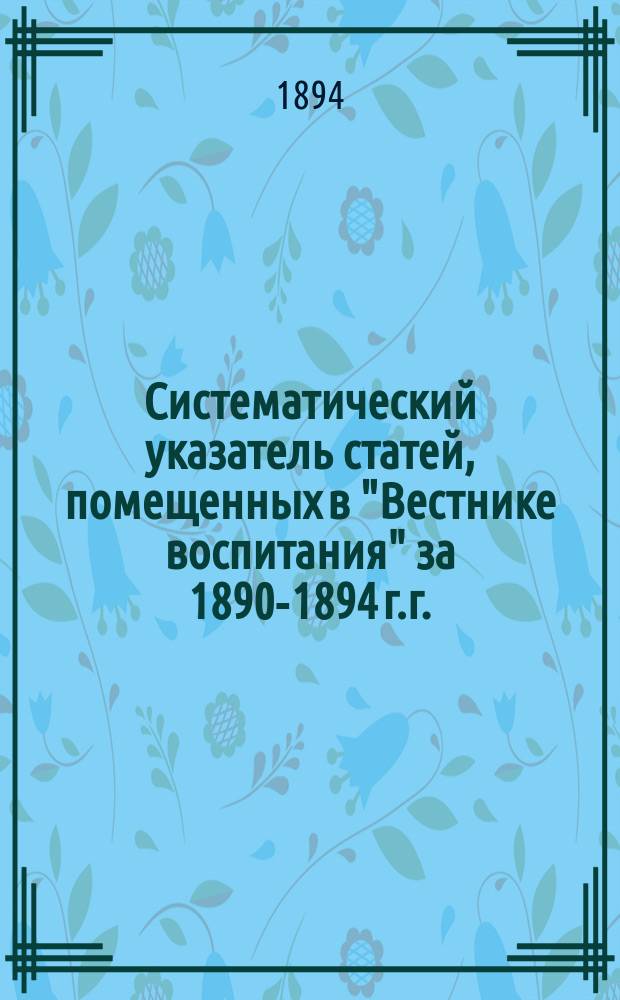 Систематический указатель статей, помещенных в "Вестнике воспитания" за 1890-1894 г.г.