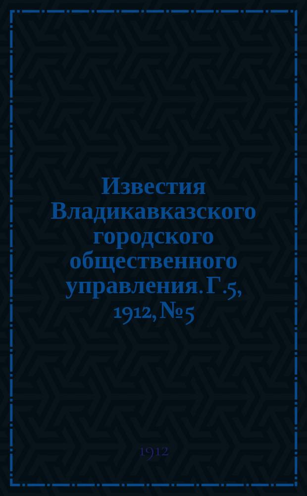 Известия Владикавказского городского общественного управления. Г.5, 1912, №5 : Сборник обязательных постановлений Владикавказской городской думы