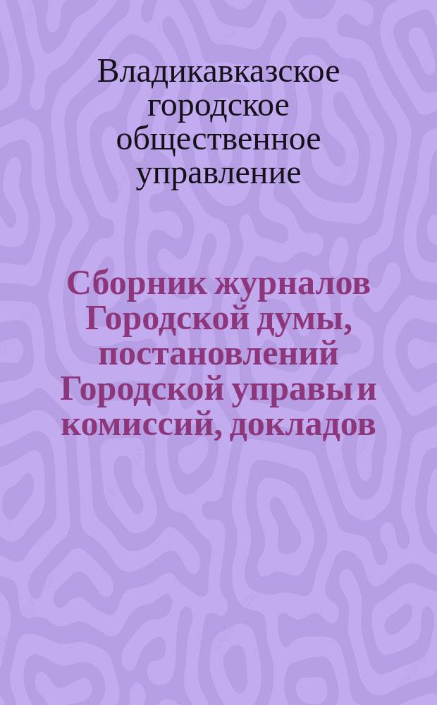 Сборник журналов Городской думы, постановлений Городской управы и комиссий, докладов, отчетов городских учреждений и обществ, узаконений и распоряжений Правительства и других по городскому общественному управлению сведений и материалов