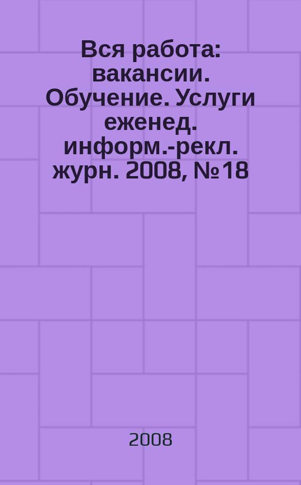 Вся работа : вакансии. Обучение. Услуги еженед. информ.-рекл. журн. 2008, № 18 (45)