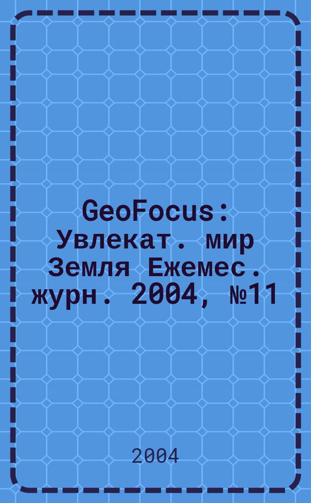 GeoFocus : Увлекат. мир Земля Ежемес. журн. 2004, № 11
