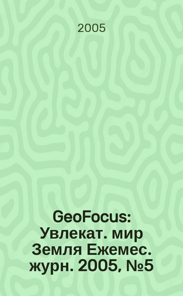 GeoFocus : Увлекат. мир Земля Ежемес. журн. 2005, № 5 (17)