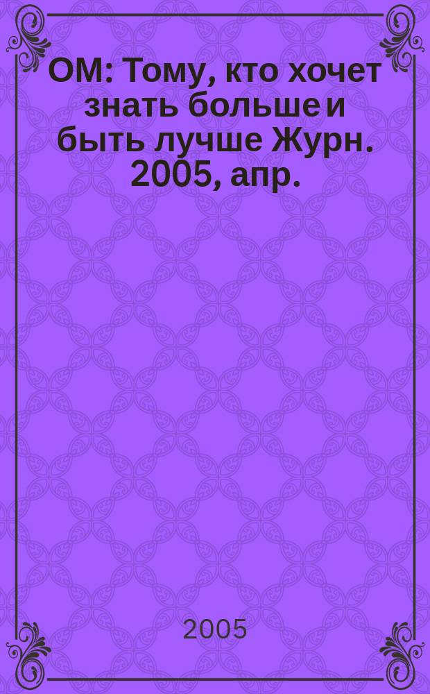ОМ : Тому, кто хочет знать больше и быть лучше Журн. 2005, апр. (92)