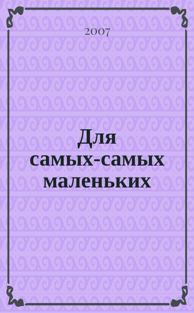 Для самых-самых маленьких : 1-3 года. 2007, 11