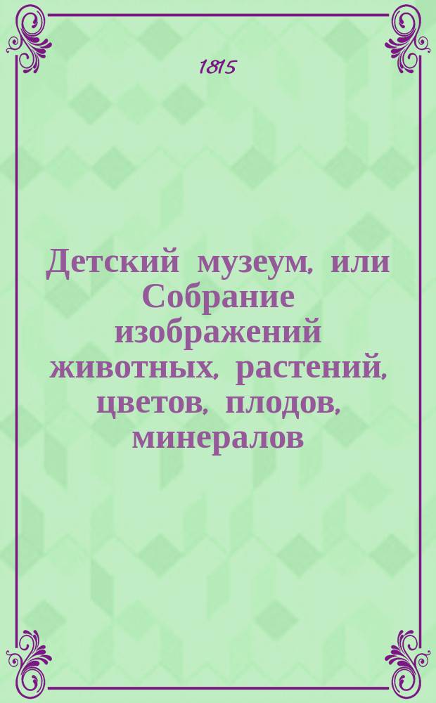 Детский музеум, или Собрание изображений животных, растений, цветов, плодов, минералов, одежд разных народов, древностей и других предметов, служащих для наставления и забавы юношества, составленное и гравированное по лучшим образцам, с кратким изъяснением, соответственным понятию детей