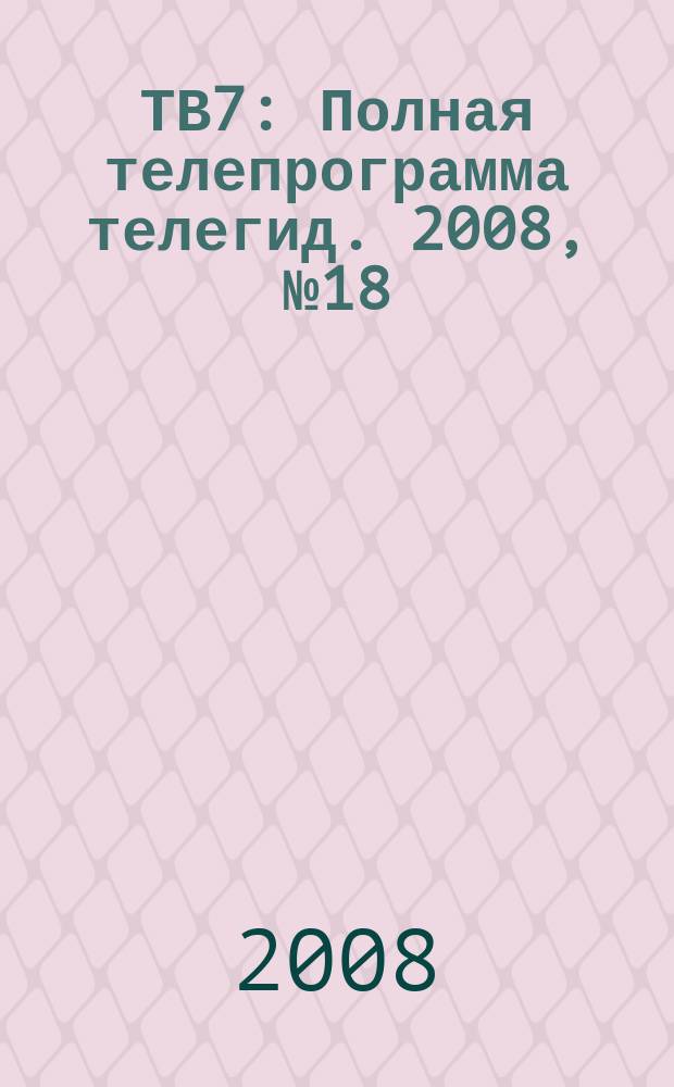 ТВ7 : Полная телепрограмма телегид. 2008, № 18