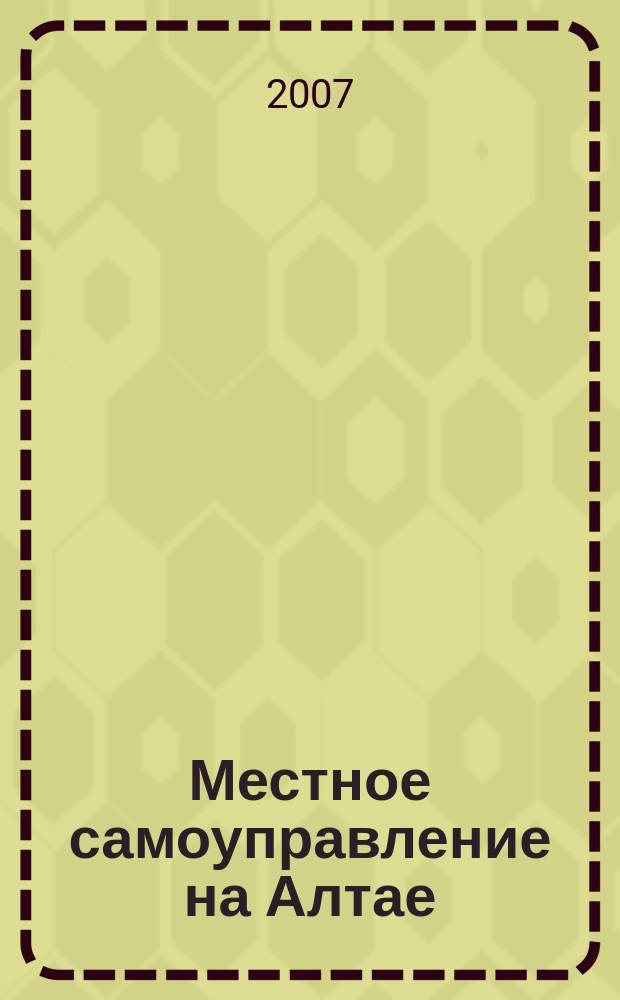 Местное самоуправление на Алтае : краевой информационно-аналитический журнал. 2007, № 6 (7)