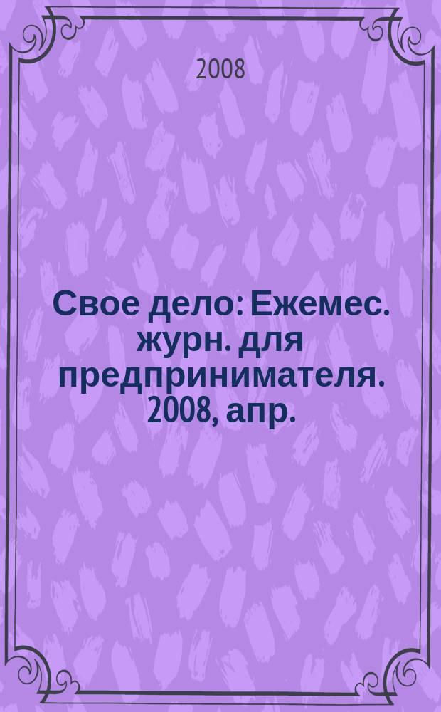 Свое дело : Ежемес. журн. для предпринимателя. 2008, апр.